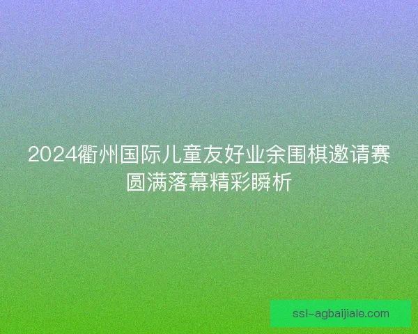 2024衢州国际儿童友好业余围棋邀请赛圆满落幕精彩瞬析